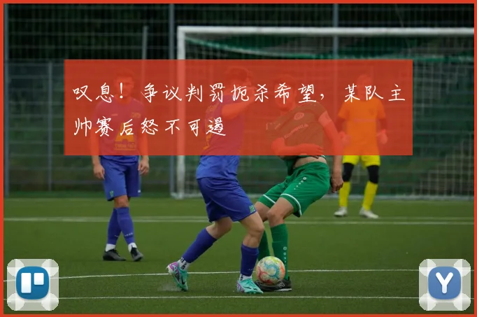 叹息!争议判罚扼杀希望,某队主帅赛后怒不可遏