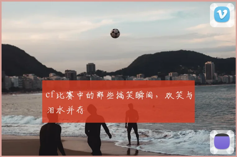 cf比赛中的那些搞笑瞬间,欢笑与泪水并存