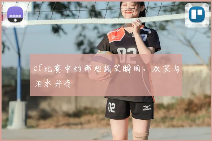 cf比赛中的那些搞笑瞬间，欢笑与泪水并存