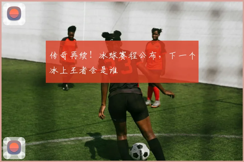 传奇再续!冰球赛程公布,下一个冰上王者会是谁