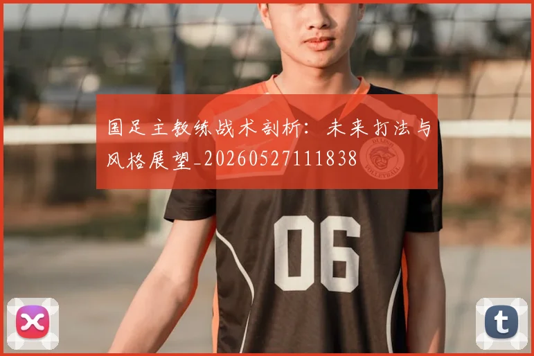 国足主教练战术剖析:未来打法与风格展望_20260527111838